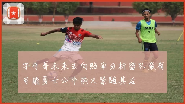 字母哥未来去向赔率分析留队最有可能勇士公牛热火紧随其后