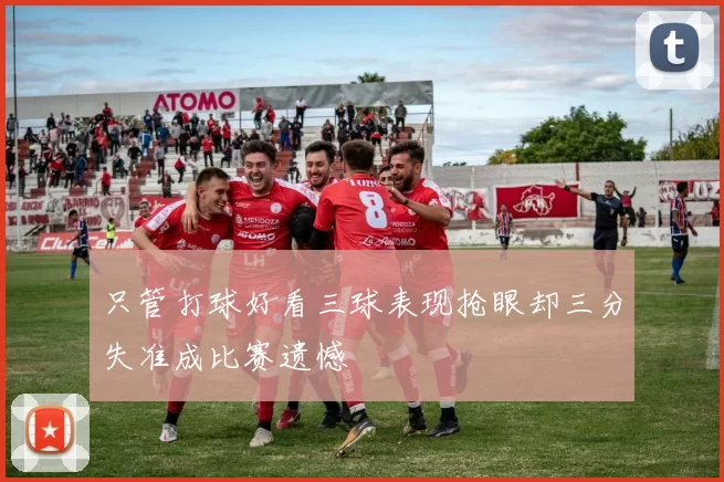 只管打球好看三球表现抢眼却三分失准成比赛遗憾