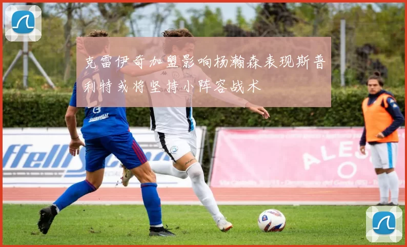 克雷伊奇加盟影响杨瀚森表现斯普利特或将坚持小阵容战术