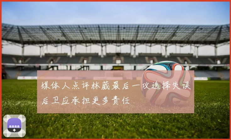 媒体人点评林葳最后一攻选择失误后卫应承担更多责任