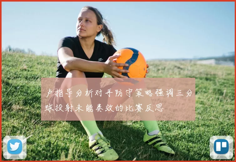 卢指导分析对手防守策略强调三分球投射未能奏效的比赛反思