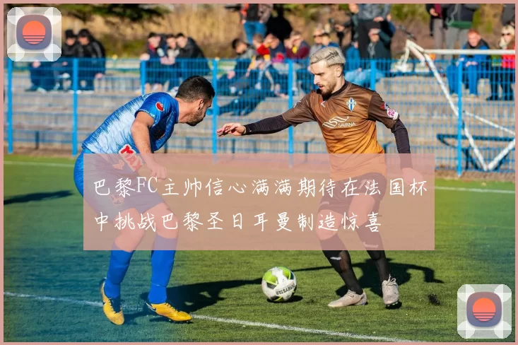 巴黎FC主帅信心满满期待在法国杯中挑战巴黎圣日耳曼制造惊喜
